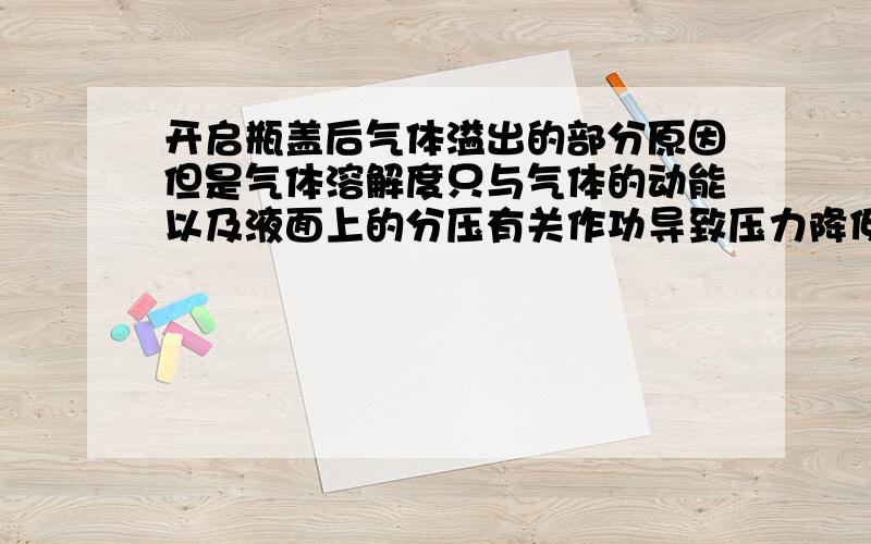 开启瓶盖后气体溢出的部分原因但是气体溶解度只与气体的动能以及液面上的分压有关作功导致压力降低才使得溶解度下降 2、碳酸饮料对外面做功.根据气体溶解度原理,两个途径都是使碳酸