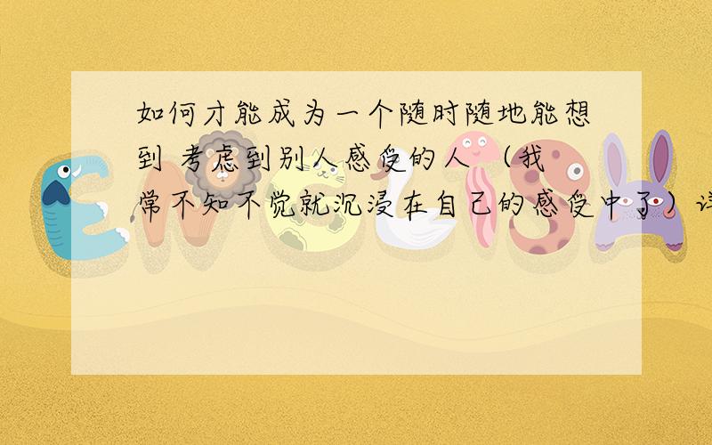 如何才能成为一个随时随地能想到 考虑到别人感受的人 （我常不知不觉就沉浸在自己的感受中了）详细些.