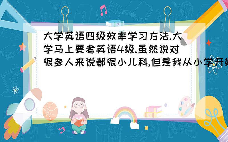 大学英语四级效率学习方法.大学马上要考英语4级.虽然说对很多人来说都很小儿科,但是我从小学开始就英语差,上中学以后就很少及格了.悲剧.不知道是不是没有英语细胞.基本功很差.但是大