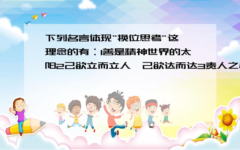 下列名言体现“换位思考”这一理念的有：1善是精神世界的太阳2己欲立而立人,己欲达而达3责人之心责己,恕己之心恕人4不要问你们的国家能为你们做些什么,而要问你们能为国家做些什么A 1