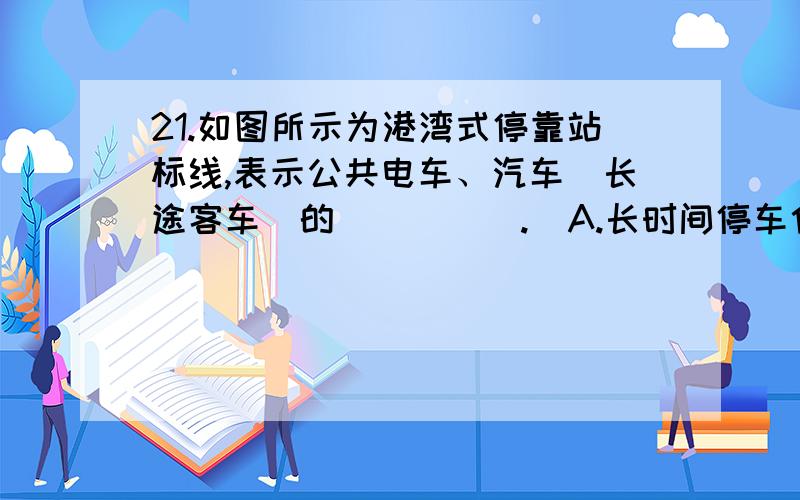 21.如图所示为港湾式停靠站标线,表示公共电车、汽车（长途客车）的_____.  A.长时间停车位  B.靠边减速让行路段  C.分离引道和停靠位置  D.超车让行路段