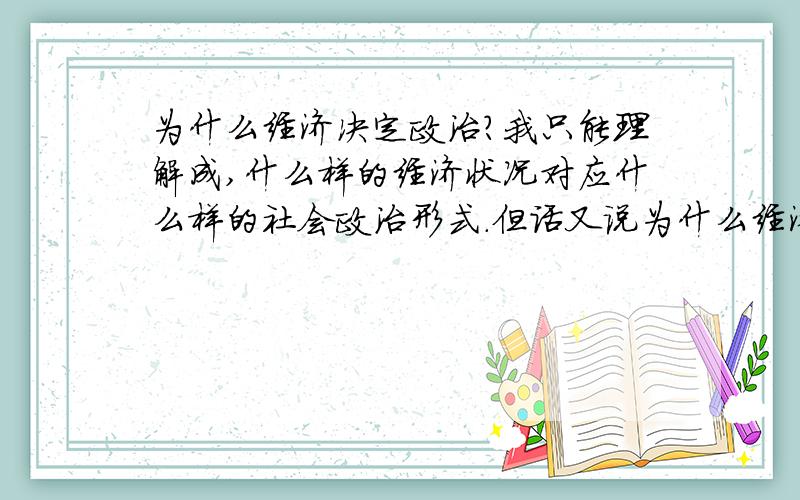 为什么经济决定政治?我只能理解成,什么样的经济状况对应什么样的社会政治形式.但话又说为什么经济决定政治?我只能理解成,什么样的经济状况对应什么样的社会政治形式.但话又说回来,政