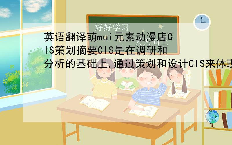 英语翻译萌mui元素动漫店CIS策划摘要CIS是在调研和分析的基础上,通过策划和设计CIS来体现某企业区别于其他企业的特征和标志,塑造企业在社会公众心目中特定的位置和形象的战略.同时CIS设