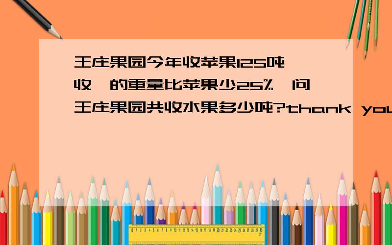 王庄果园今年收苹果125吨,收棃的重量比苹果少25%,问王庄果园共收水果多少吨?thank you (> v