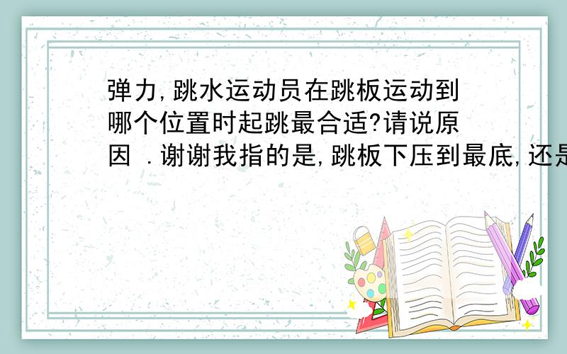 弹力,跳水运动员在跳板运动到哪个位置时起跳最合适?请说原因 .谢谢我指的是,跳板下压到最底,还是中间,还是完全还原...的时候起跳不是在跳板的哪个位置啦.