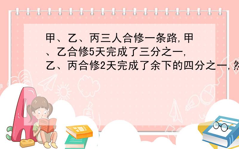 甲、乙、丙三人合修一条路,甲、乙合修5天完成了三分之一,乙、丙合修2天完成了余下的四分之一,然后甲、丙甲、乙、丙三人合修一条路,甲、乙合修5天完成了三分之一,乙、丙合修2天完成了