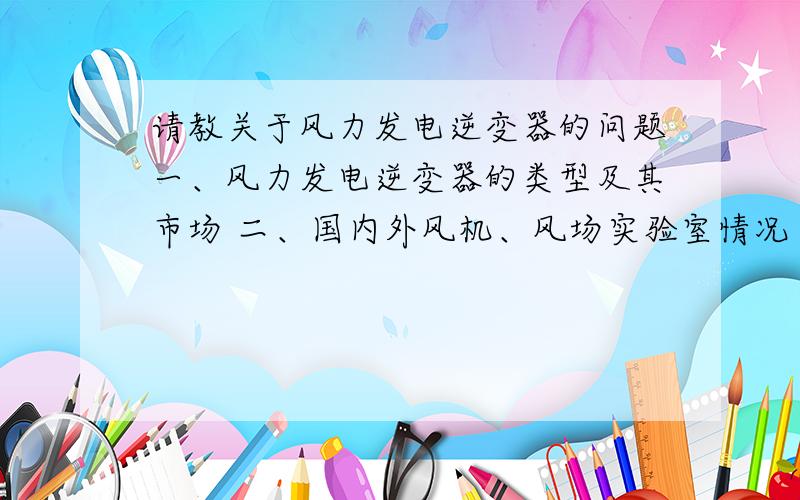 请教关于风力发电逆变器的问题一、风力发电逆变器的类型及其市场 二、国内外风机、风场实验室情况 三、风力发电逆变器的技术发展趋势