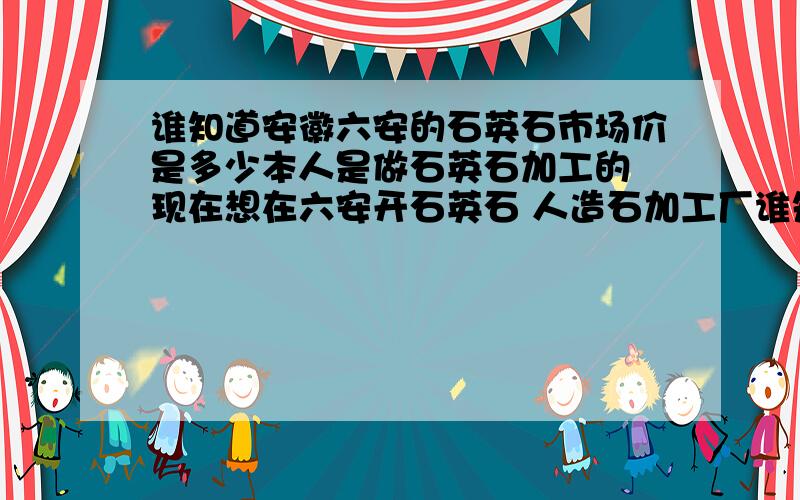 谁知道安徽六安的石英石市场价是多少本人是做石英石加工的 现在想在六安开石英石 人造石加工厂谁知道加工厂给橱柜店是什么价格 还有现在石英石 人造石在六安的市场怎么样啊?