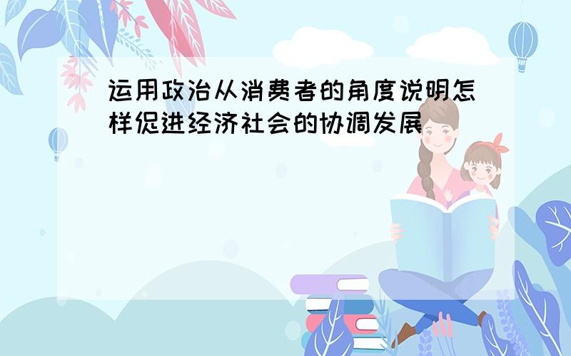 运用政治从消费者的角度说明怎样促进经济社会的协调发展