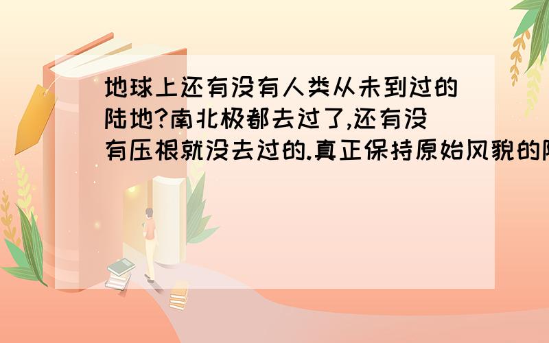 地球上还有没有人类从未到过的陆地?南北极都去过了,还有没有压根就没去过的.真正保持原始风貌的陆地.