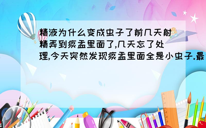 精液为什么变成虫子了前几天射精弄到痰盂里面了,几天忘了处理,今天突然发现痰盂里面全是小虫子.最大的半公分左右,请问是什么原因,是病吗问题是痰盂还盖着呢、