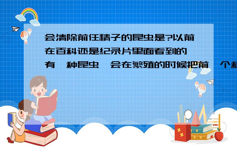 会清除前任精子的昆虫是?以前在百科还是纪录片里面看到的,有一种昆虫,会在繁殖的时候把前一个和雌虫进行性行为留下的精子给清除掉换成自己的,有人知道那是什么虫吗?