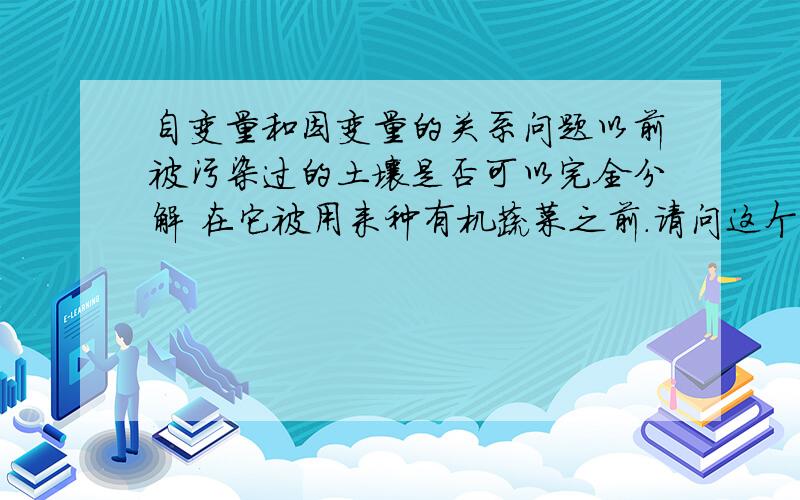 自变量和因变量的关系问题以前被污染过的土壤是否可以完全分解 在它被用来种有机蔬菜之前.请问这个问题的因变量,自变量是什么.