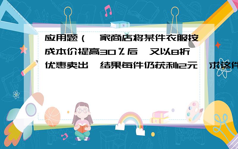 应用题（一家商店将某件衣服按成本价提高30％后,又以8折优惠卖出,结果每件仍获利12元,求这件商品的成本价?）