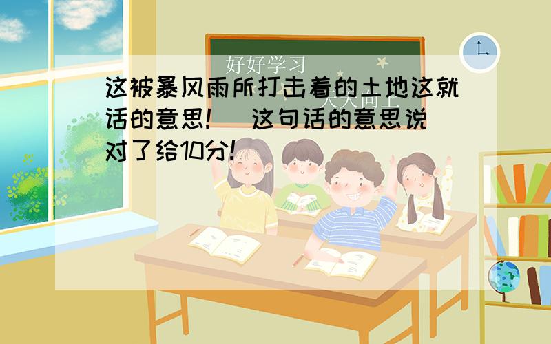 这被暴风雨所打击着的土地这就话的意思!（ 这句话的意思说对了给10分!