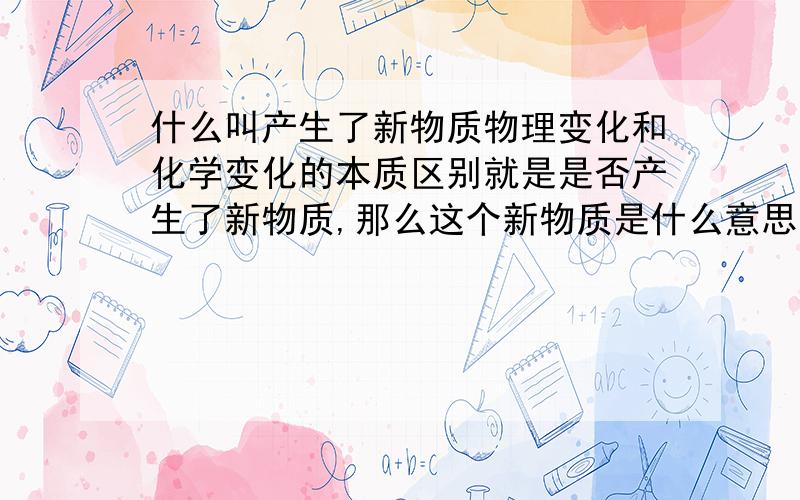 什么叫产生了新物质物理变化和化学变化的本质区别就是是否产生了新物质,那么这个新物质是什么意思?ps.最好举例具体说明.