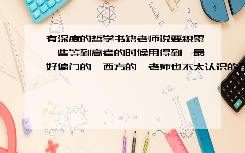 有深度的哲学书籍老师说要积累一些等到高考的时候用得到,最好偏门的,西方的,老师也不太认识的那种人,思想要有深度