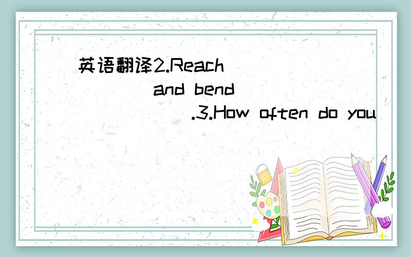 英语翻译2.Reach ______and bend _______.3.How often do you __________?4.Make a chart for one ________your fiends.5.I always walk home ______school.