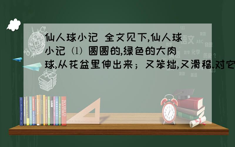 仙人球小记 全文见下,仙人球小记 ⑴ 圆圆的,绿色的大肉球,从花盆里伸出来；又笨拙,又滑稽.对它无甚所知,只知道多浇水,便猛长；不浇水,亦不死.是艰苦地方磨炼出来的老疙瘩,只想活不想死