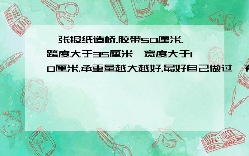 一张报纸造桥.胶带50厘米.跨度大于35厘米,宽度大于10厘米.承重量越大越好.最好自己做过,有图形加分,别空谈.怎样做