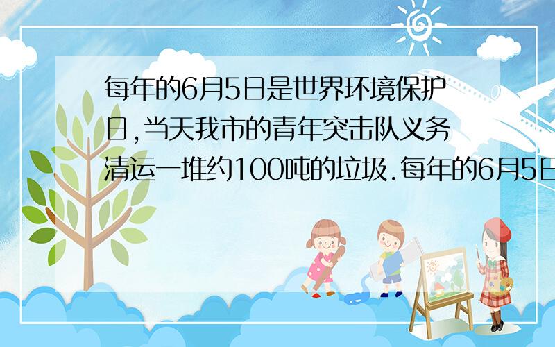 每年的6月5日是世界环境保护日,当天我市的青年突击队义务清运一堆约100吨的垃圾.每年的6月5日是世界环境保护日,当天我市的青年突击队义务清运一堆约100吨的垃圾.开工后附近居民主动参