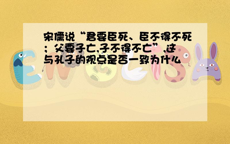 宋儒说“君要臣死、臣不得不死；父要子亡,子不得不亡”,这与孔子的观点是否一致为什么