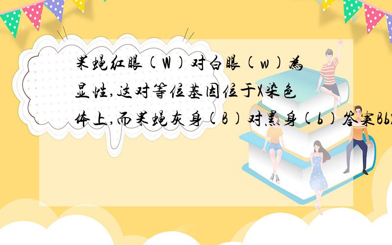 果蝇红眼(W)对白眼(w)为显性,这对等位基因位于X染色体上,而果蝇灰身(B)对黑身(b)答案BbX^WX^w,BbX^WY到底怎么写