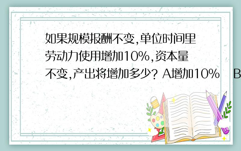 如果规模报酬不变,单位时间里劳动力使用增加10%,资本量不变,产出将增加多少? A增加10%   B增加小于10%为什么选B而不是选A?