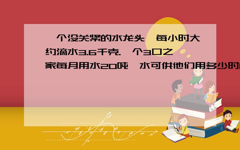 一个没关紧的水龙头,每小时大约滴水3.6千克.一个3口之家每月用水20吨,水可供他们用多少时间?据统计,一个没有关紧的水龙头,每小时大约滴水3.6千克.如果一个3口之家每月用水20吨,这些水可