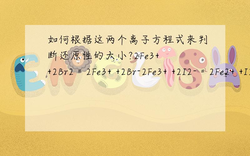 如何根据这两个离子方程式来判断还原性的大小?2Fe3+ +2Br2＝2Fe3+ +2Br-2Fe3+ +2I2-＝2Fe2+ +I2根据以上两个离子方程式,判断Fe2+、Br-、I-的还原性大小.