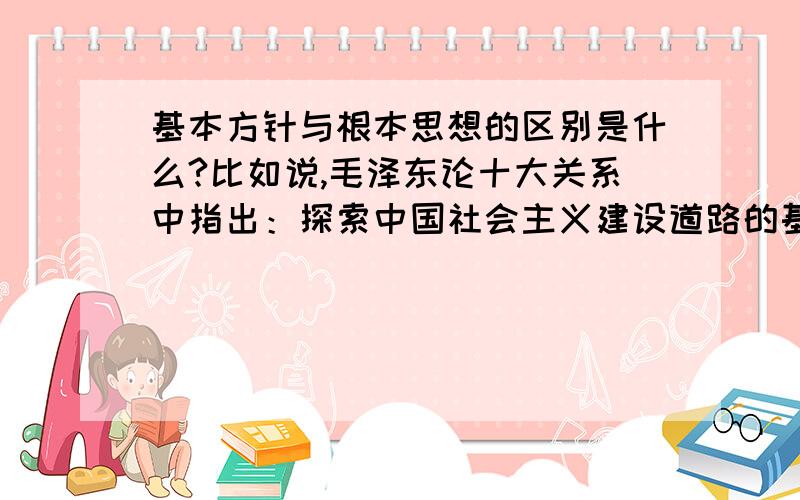 基本方针与根本思想的区别是什么?比如说,毛泽东论十大关系中指出：探索中国社会主义建设道路的基本方针为：把国内外一切积极因素调动起来,为建设社会主义事业服务.建设社会主义的根