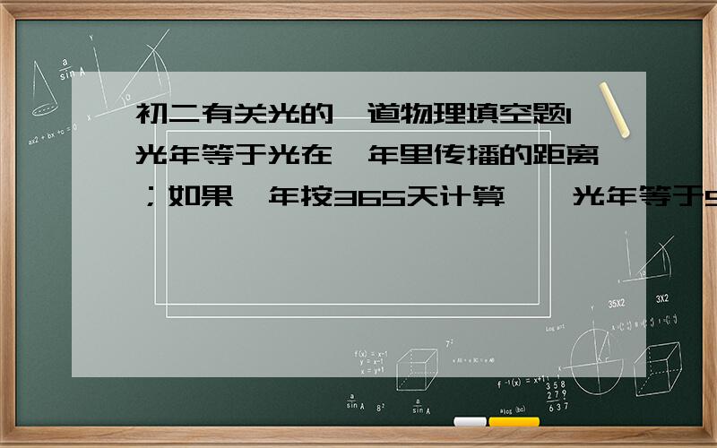 初二有关光的一道物理填空题1光年等于光在一年里传播的距离；如果一年按365天计算,一光年等于9.4608×10的15次方m；离太阳系最近的恒星是半人马座的“比邻星”,距我们4.3光年.如果我们乘