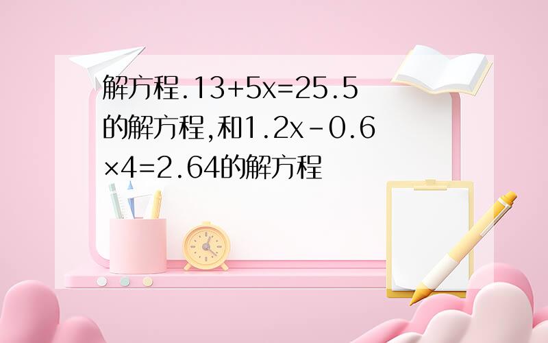 解方程.13+5x=25.5的解方程,和1.2x-0.6×4=2.64的解方程