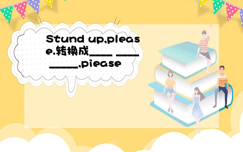 Stund up,please.转换成____ ____ _____,piease