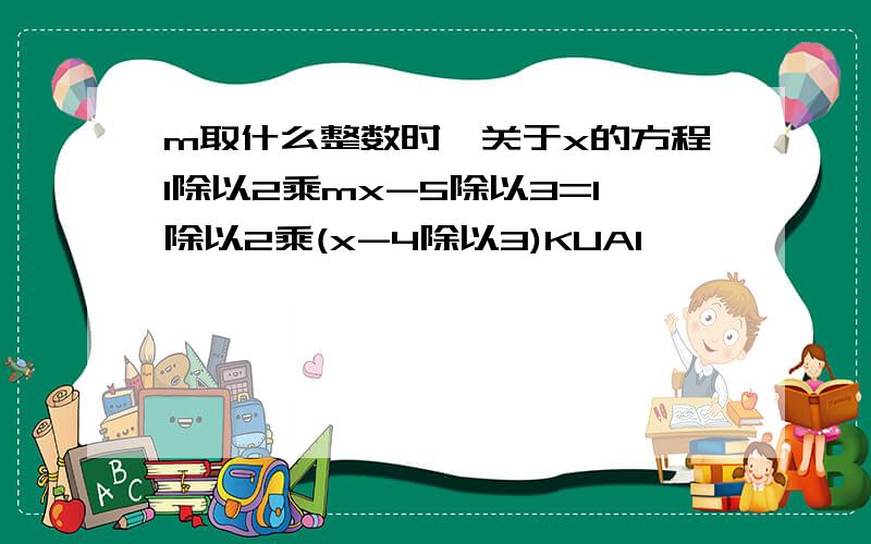 m取什么整数时,关于x的方程1除以2乘mx-5除以3=1除以2乘(x-4除以3)KUAI