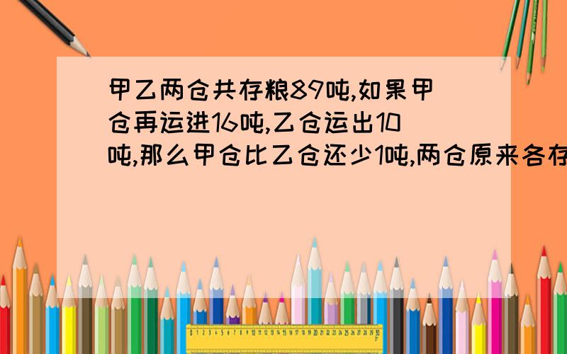 甲乙两仓共存粮89吨,如果甲仓再运进16吨,乙仓运出10吨,那么甲仓比乙仓还少1吨,两仓原来各存粮多少吨?不用假设X\Y的情况下解答