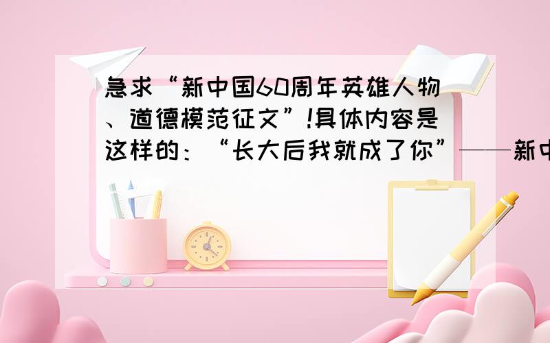 急求“新中国60周年英雄人物、道德模范征文”!具体内容是这样的：“长大后我就成了你”——新中国60周年英雄人物、道德模范征文,1500字以内.