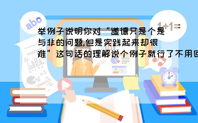 举例子说明你对“道德只是个是与非的问题,但是实践起来却很难”这句话的理解说个例子就行了不用回答,