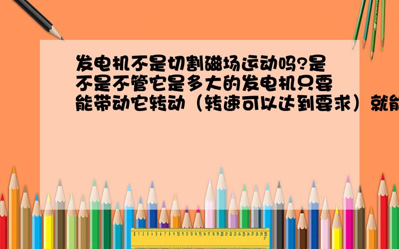 发电机不是切割磁场运动吗?是不是不管它是多大的发电机只要能带动它转动（转速可以达到要求）就能发电呀?,不管它的原动力的功率有多大,