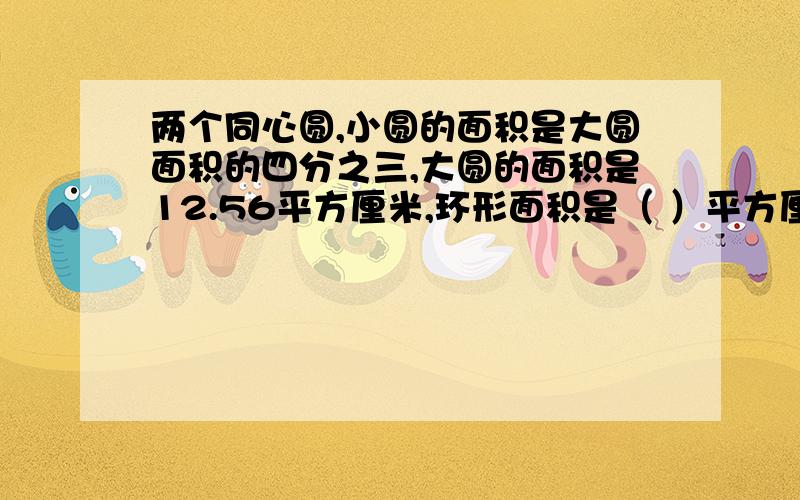 两个同心圆,小圆的面积是大圆面积的四分之三,大圆的面积是12.56平方厘米,环形面积是（ ）平方厘米KKKKKKKKJK