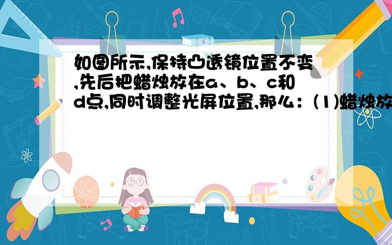 如图所示,保持凸透镜位置不变,先后把蜡烛放在a、b、c和d点,同时调整光屏位置,那么：(1)蜡烛放在 点时如图所示,保持凸透镜位置不变,先后把蜡烛放在a、b、c和d点,同时调整光屏位置,那么：(1