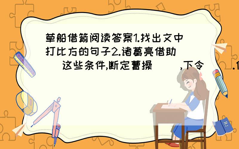 草船借箭阅读答案1.找出文中打比方的句子2.诸葛亮借助( )这些条件,断定曹操（ ）,下令( ).他这样做,想要达到的目的是（）.曹操果然因为（ ）这些原因,只好下令（ ）.