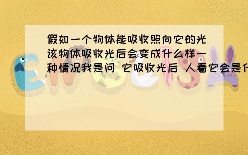 假如一个物体能吸收照向它的光该物体吸收光后会变成什么样一种情况我是问 它吸收光后 人看它会是什么样子