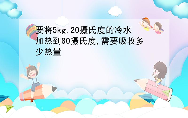 要将5kg,20摄氏度的冷水加热到80摄氏度,需要吸收多少热量