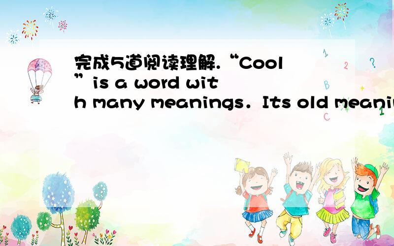 完成5道阅读理解.“Cool”is a word with many meanings．Its old meaning is used to express a temperature that is a little bit cold．As the world has changed,the word has had many different meaning．“Cool”can be used to express feelings