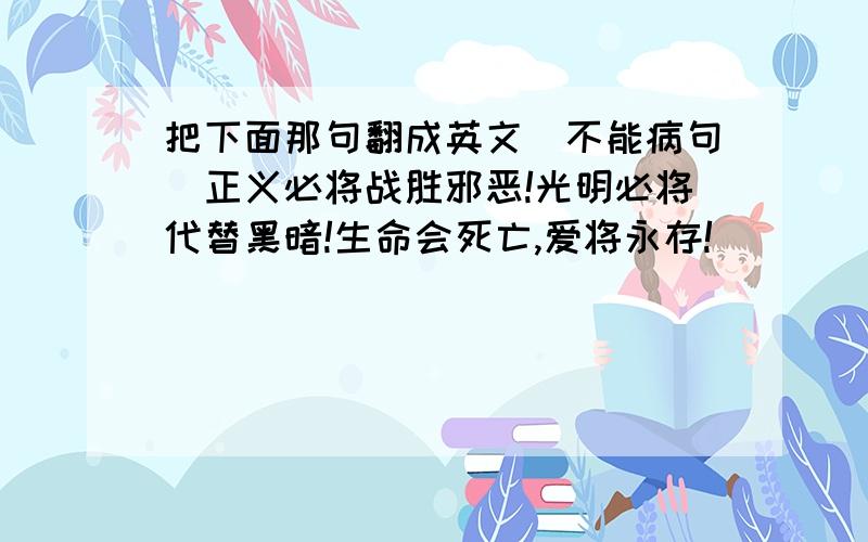 把下面那句翻成英文（不能病句）正义必将战胜邪恶!光明必将代替黑暗!生命会死亡,爱将永存!