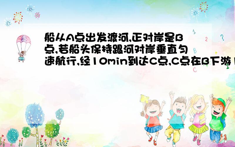 船从A点出发渡河,正对岸是B点,若船头保持跟河对岸垂直匀速航行,经10min到达C点,C点在B下游120m处,若保持航速不变,船头AB成30度角匀速航行,则可到达B点,求河宽、船的航速、水流速度.