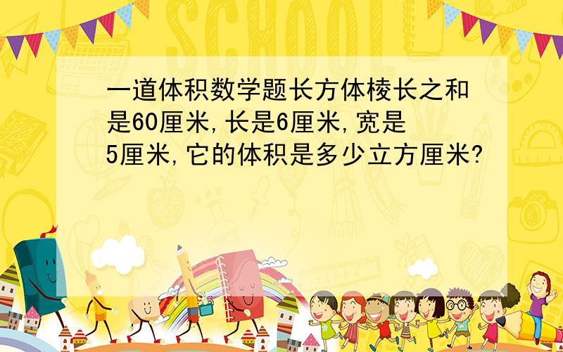 一道体积数学题长方体棱长之和是60厘米,长是6厘米,宽是5厘米,它的体积是多少立方厘米?