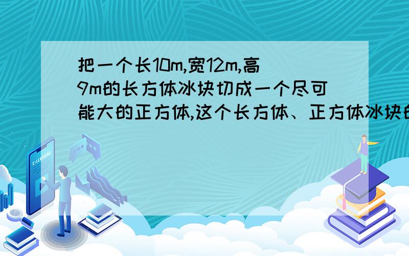 把一个长10m,宽12m,高9m的长方体冰块切成一个尽可能大的正方体,这个长方体、正方体冰块的表面积是-体积呢