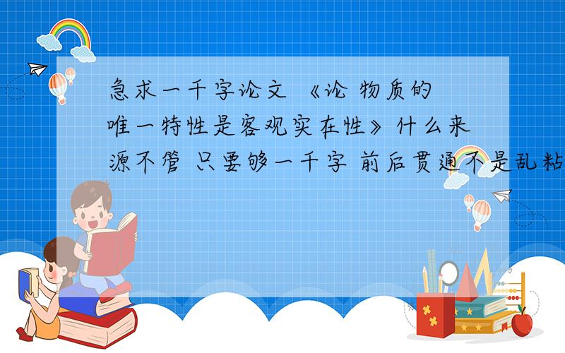 急求一千字论文 《论 物质的唯一特性是客观实在性》什么来源不管 只要够一千字 前后贯通不是乱粘一气的 有着统一观点的不要乱发 我也是看了很多但都不满意才求的 各位大大有能力的出